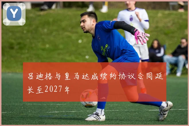 吕迪格与皇马达成续约协议合同延长至2027年