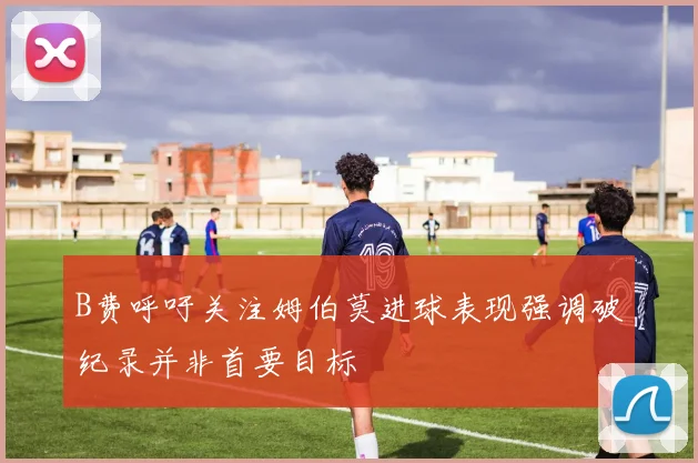B费呼吁关注姆伯莫进球表现强调破纪录并非首要目标