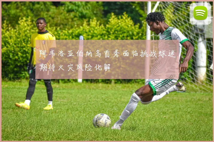 阿韦洛亚伯纳乌首秀面临挑战球迷期待火灾风险化解