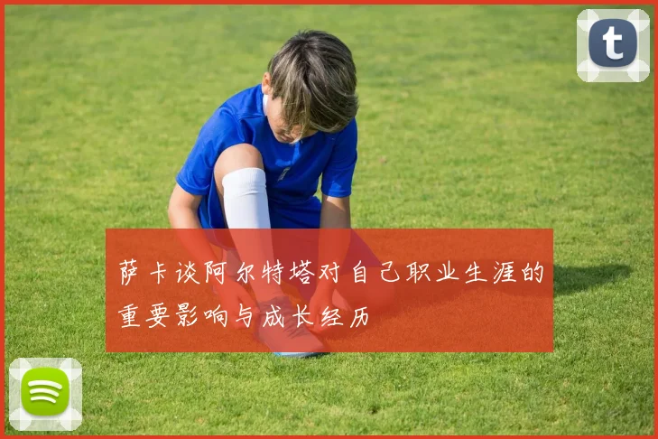萨卡谈阿尔特塔对自己职业生涯的重要影响与成长经历